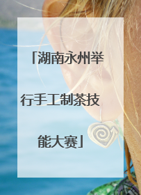 湖南永州举行手工制茶技能大赛