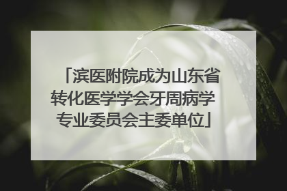 滨医附院成为山东省转化医学学会牙周病学专业委员会主委单位