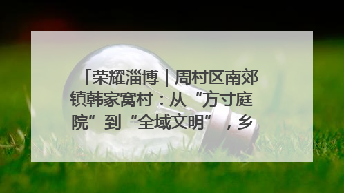 荣耀淄博｜周村区南郊镇韩家窝村：从“方寸庭院”到“全域文明”，乡村振兴的“美学革命”