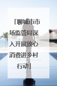 聊城市市场监管局深入开展放心消费进乡村行动