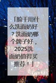 脸干用什么洗面奶好？洗面奶哪个牌子好，2025洗面奶值得买推荐！