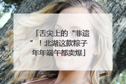 舌尖上的“非遗”！北湖这款粽子年年端午都卖爆