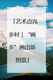 艺术点亮乡村｜“画乡”画出新图景