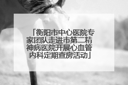 衡阳市中心医院专家团队走进市第二精神病医院开展心血管内科定期查房活动