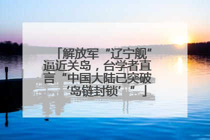 解放军“辽宁舰”逼近关岛，台学者直言“中国大陆已突破‘岛链封锁’”
