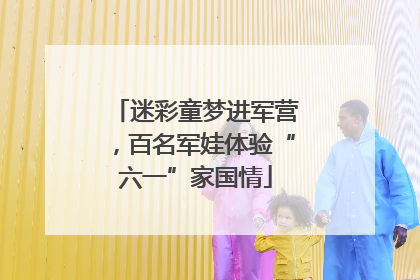 迷彩童梦进军营，百名军娃体验“六一”家国情