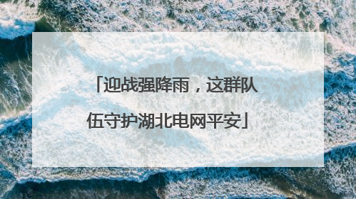 迎战强降雨，这群队伍守护湖北电网平安