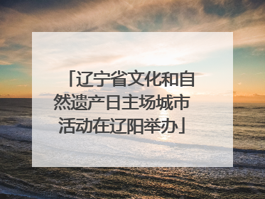 辽宁省文化和自然遗产日主场城市活动在辽阳举办
