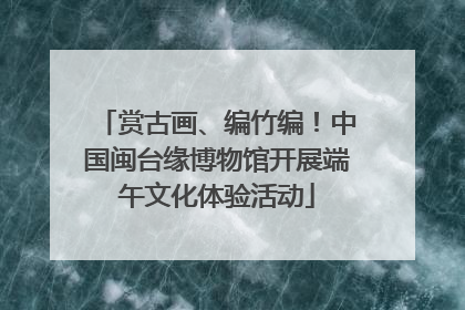 赏古画、编竹编！中国闽台缘博物馆开展端午文化体验活动