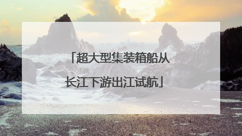 超大型集装箱船从长江下游出江试航