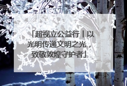 超视立公益行丨以光明传递文明之光，致敬敦煌守护者