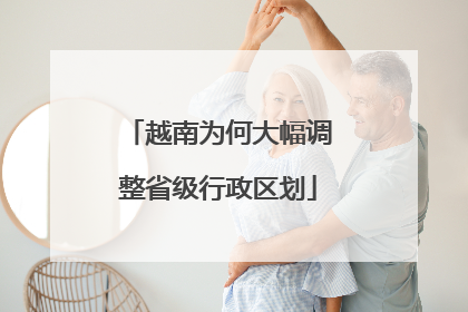 越南为何大幅调整省级行政区划