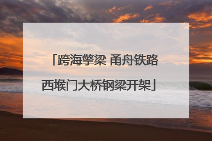 跨海擎梁 甬舟铁路西堠门大桥钢梁开架