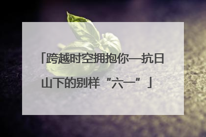 跨越时空拥抱你—抗日山下的别样“六一”