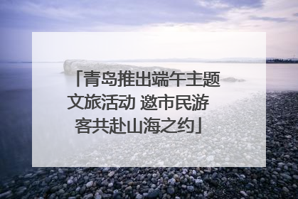 青岛推出端午主题文旅活动 邀市民游客共赴山海之约
