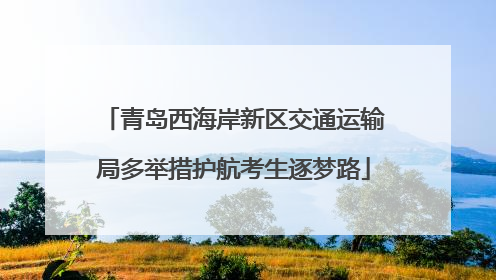 青岛西海岸新区交通运输局多举措护航考生逐梦路