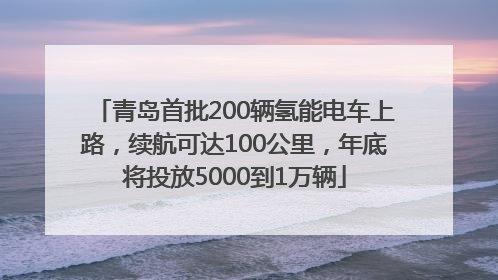 青岛首批200辆氢能电车上路，续航可达100公里，年底将投放5000到1万辆