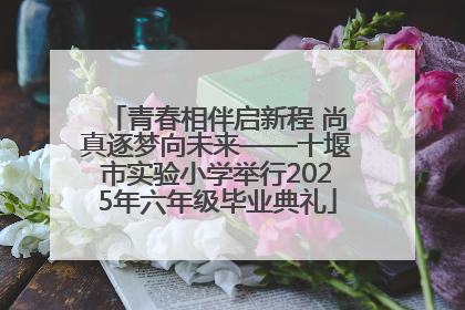 青春相伴启新程 尚真逐梦向未来——十堰市实验小学举行2025年六年级毕业典礼