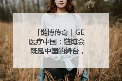 链博传奇｜GE医疗中国：链博会既是中国的舞台，也是世界的橱窗