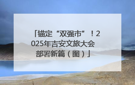 锚定“双强市”！2025年吉安文旅大会部署新篇（图）