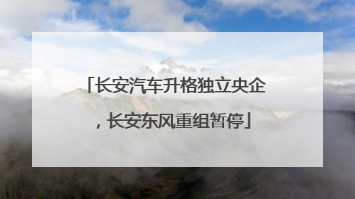 长安汽车升格独立央企，长安东风重组暂停