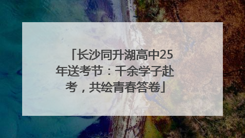 长沙同升湖高中25年送考节：千余学子赴考，共绘青春答卷