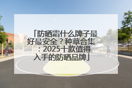 防晒霜什么牌子最好最安全？种草合集：2025十款值得入手的防晒品牌
