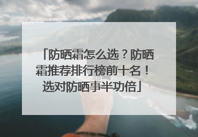 防晒霜怎么选？防晒霜推荐排行榜前十名！选对防晒事半功倍