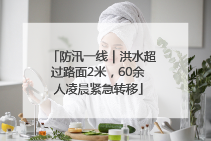 防汛一线｜洪水超过路面2米，60余人凌晨紧急转移