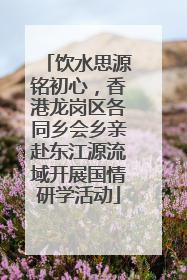 饮水思源铭初心，香港龙岗区各同乡会乡亲赴东江源流域开展国情研学活动