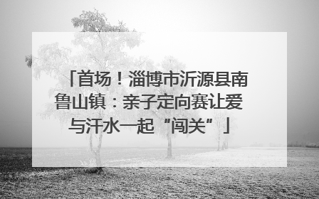 首场！淄博市沂源县南鲁山镇：亲子定向赛让爱与汗水一起“闯关”