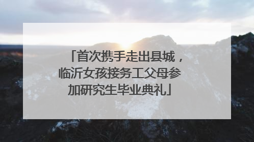 首次携手走出县城，临沂女孩接务工父母参加研究生毕业典礼