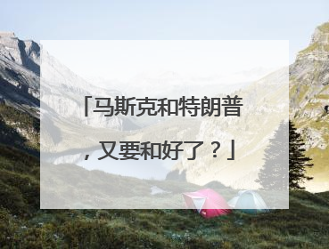 马斯克和特朗普，又要和好了？