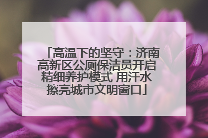 高温下的坚守：济南高新区公厕保洁员开启精细养护模式 用汗水擦亮城市文明窗口