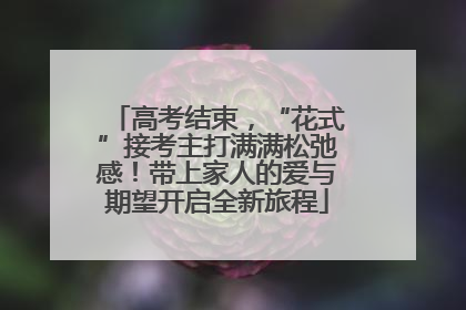 高考结束，“花式”接考主打满满松弛感！带上家人的爱与期望开启全新旅程