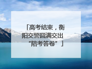 高考结束，衡阳交警圆满交出“陪考答卷”