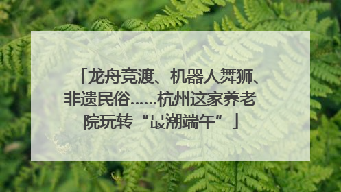 龙舟竞渡、机器人舞狮、非遗民俗……杭州这家养老院玩转“最潮端午”