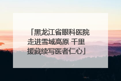 黑龙江省眼科医院走进雪域高原 千里援藏续写医者仁心