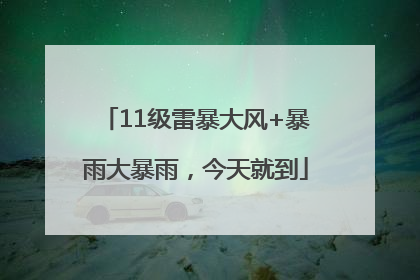 11级雷暴大风+暴雨大暴雨，今天就到