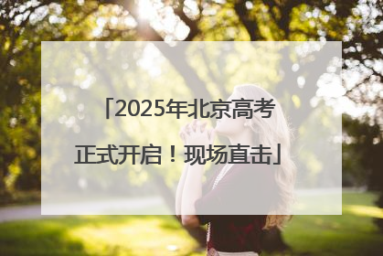 2025年北京高考正式开启！现场直击