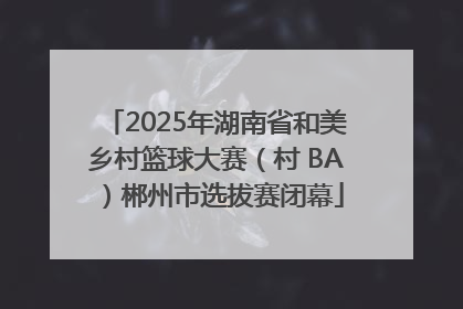 2025年湖南省和美乡村篮球大赛（村 BA）郴州市选拔赛闭幕