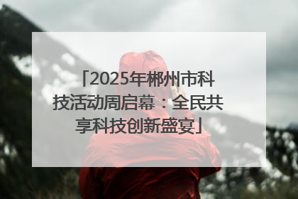 2025年郴州市科技活动周启幕：全民共享科技创新盛宴