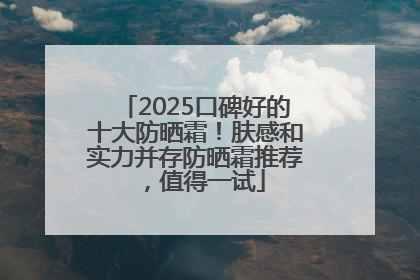 2025口碑好的十大防晒霜！肤感和实力并存防晒霜推荐，值得一试