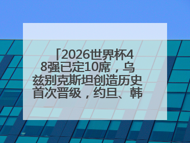 2026世界杯48强已定10席，乌兹别克斯坦创造历史首次晋级，约旦、韩国获出线名额