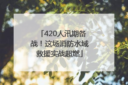 420人汛期备战！这场消防水域救援实战超燃
