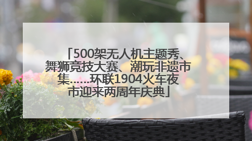 500架无人机主题秀、舞狮竞技大赛、潮玩非遗市集……环联1904火车夜市迎来两周年庆典