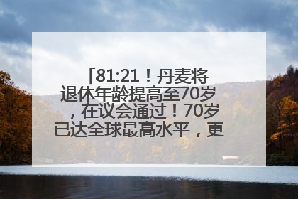 81:21！丹麦将退休年龄提高至70岁，在议会通过！70岁已达全球最高水平，更多国家或将逐步跟进